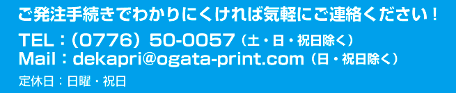 TEL：（0776）50-0057。Mail：dekapri@ogata-print.comご発注手続きでわかりにくければ気軽にご連絡ください!定休日：日曜・祝日