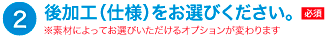 後加工(仕様)をお選びください。素材によってお選びいただけるオプションが変わります。