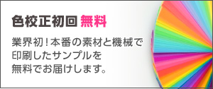 色校正初回無料！業界初！本番の素材と機械で印刷したサンプルを無料でお届けします。