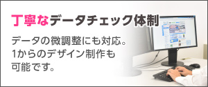 丁寧なデータチェック体制！データの微調整にも対応。1からのデザイン制作も可能です。