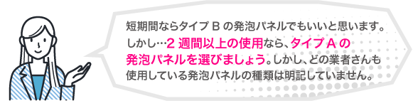 短期間ならタイプBの発泡パネルでもいいと思います。しかし、2週間以上の使用なら、タイプAの発泡パネルを選びましょう。しかし、どの業者さんも使用している発泡パネルの種類は明記していません。